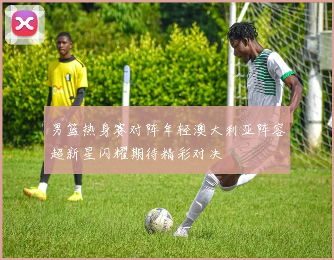 男篮热身赛对阵年轻澳大利亚阵容超新星闪耀期待精彩对决