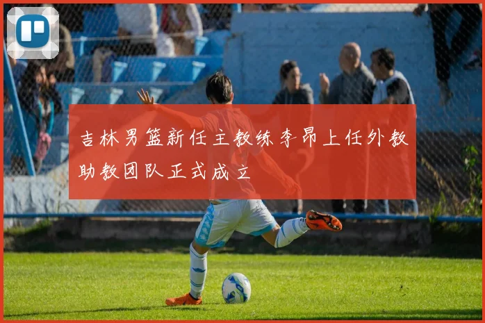 吉林男篮新任主教练李昂上任外教助教团队正式成立