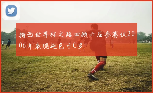 梅西世界杯之路回顾六届参赛仅2006年表现逊色于C罗