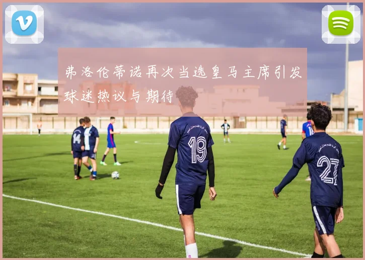 弗洛伦蒂诺再次当选皇马主席引发球迷热议与期待