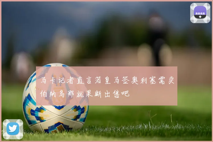 马卡记者直言若皇马签奥利塞需卖伯纳乌那就果断出售吧
