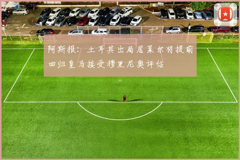 阿斯报：土耳其出局居莱尔将提前回归皇马接受穆里尼奥评估