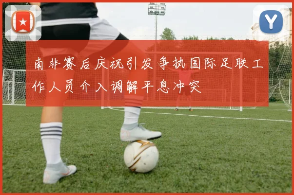 南非赛后庆祝引发争执国际足联工作人员介入调解平息冲突