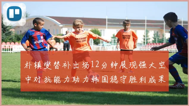 朴镇燮替补出场12分钟展现强大空中对抗能力助力韩国稳守胜利成果