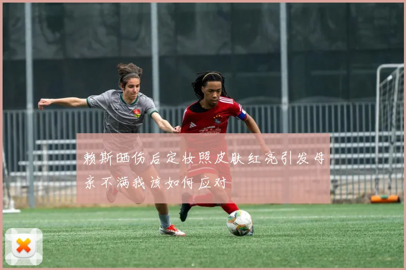赖斯晒伤后定妆照皮肤红亮引发母亲不满我该如何应对
