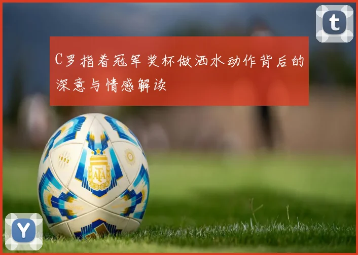 C罗指着冠军奖杯做洒水动作背后的深意与情感解读