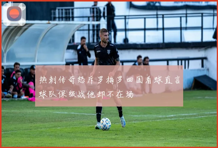 热刺传奇怒斥罗梅罗回国看球直言球队保级战他却不在场