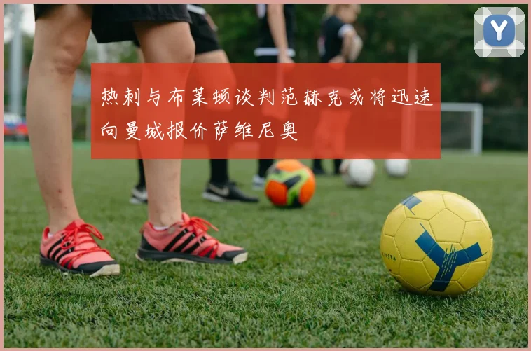 热刺与布莱顿谈判范赫克或将迅速向曼城报价萨维尼奥