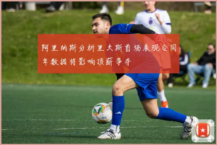 阿里纳斯分析里夫斯首场表现合同年数据将影响顶薪争夺