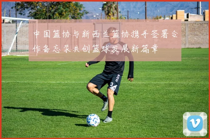 中国篮协与新西兰篮协携手签署合作备忘录共创篮球发展新篇章
