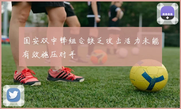 国安双中锋组合缺乏攻击活力未能有效施压对手