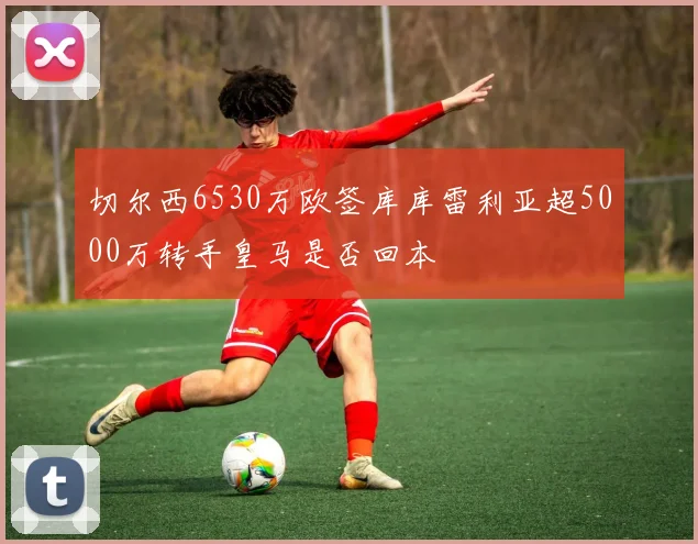 切尔西6530万欧签库库雷利亚超5000万转手皇马是否回本