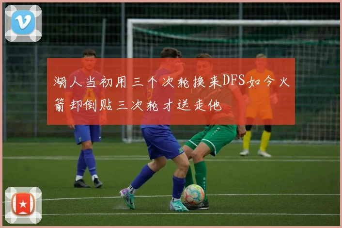 湖人当初用三个次轮换来DFS如今火箭却倒贴三次轮才送走他