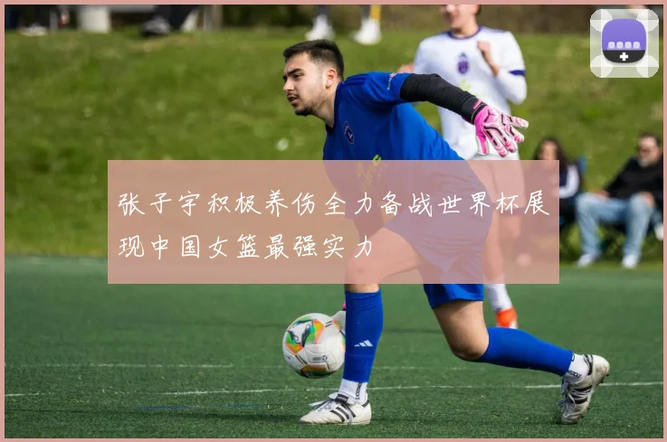 张子宇积极养伤全力备战世界杯展现中国女篮最强实力