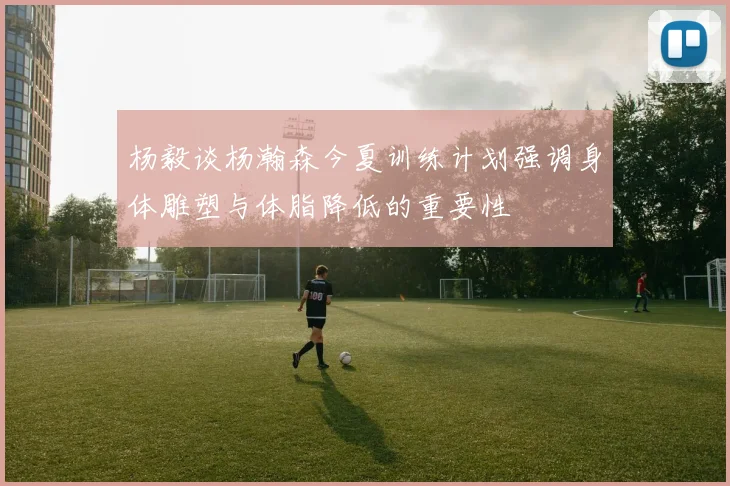 杨毅谈杨瀚森今夏训练计划强调身体雕塑与体脂降低的重要性