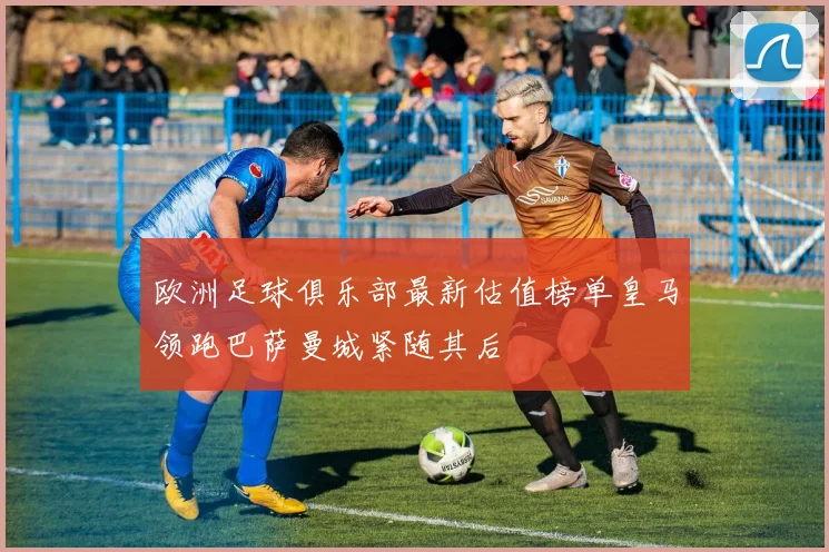欧洲足球俱乐部最新估值榜单皇马领跑巴萨曼城紧随其后